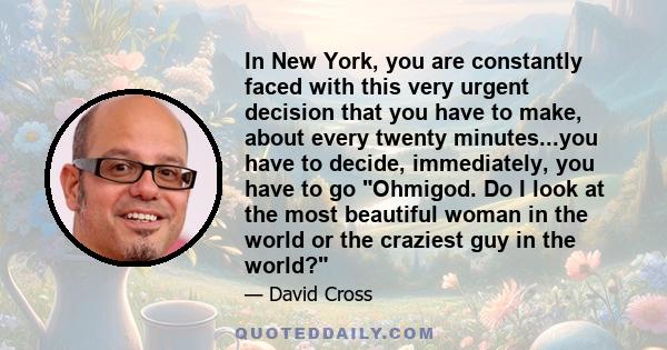 In New York, you are constantly faced with this very urgent decision that you have to make, about every twenty minutes...you have to decide, immediately, you have to go Ohmigod. Do I look at the most beautiful woman in