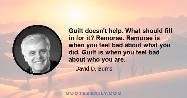 Guilt doesn't help. What should fill in for it? Remorse. Remorse is when you feel bad about what you did. Guilt is when you feel bad about who you are.