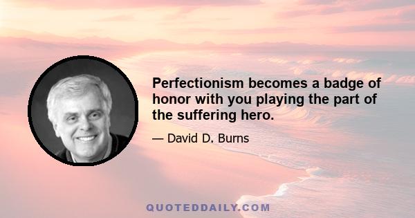 Perfectionism becomes a badge of honor with you playing the part of the suffering hero.