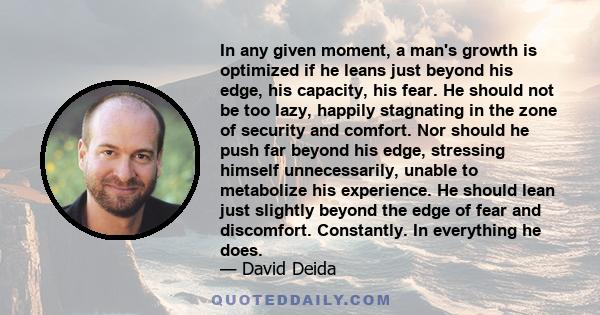 In any given moment, a man's growth is optimized if he leans just beyond his edge, his capacity, his fear. He should not be too lazy, happily stagnating in the zone of security and comfort. Nor should he push far beyond 