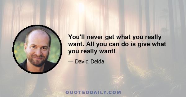 You'll never get what you really want. All you can do is give what you really want!