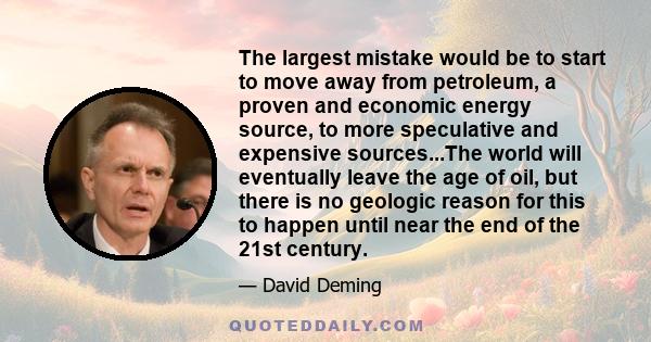 The largest mistake would be to start to move away from petroleum, a proven and economic energy source, to more speculative and expensive sources...The world will eventually leave the age of oil, but there is no