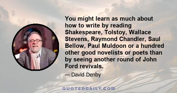 You might learn as much about how to write by reading Shakespeare, Tolstoy, Wallace Stevens, Raymond Chandler, Saul Bellow, Paul Muldoon or a hundred other good novelists or poets than by seeing another round of John