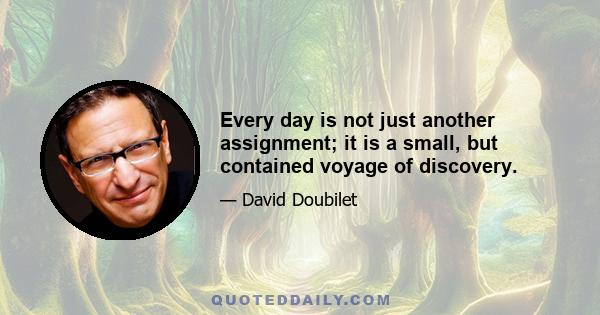 Every day is not just another assignment; it is a small, but contained voyage of discovery.