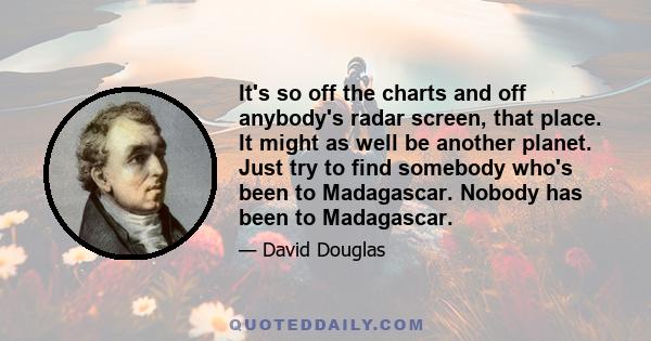 It's so off the charts and off anybody's radar screen, that place. It might as well be another planet. Just try to find somebody who's been to Madagascar. Nobody has been to Madagascar.