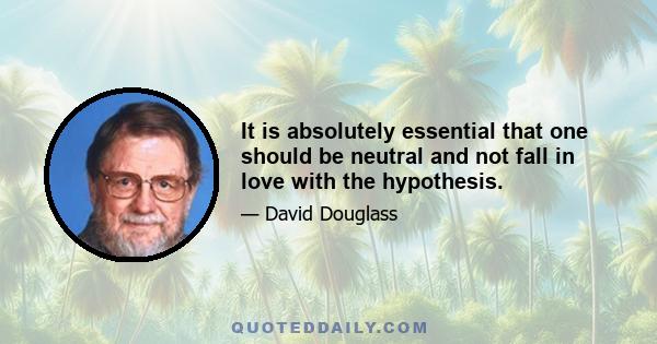 It is absolutely essential that one should be neutral and not fall in love with the hypothesis.