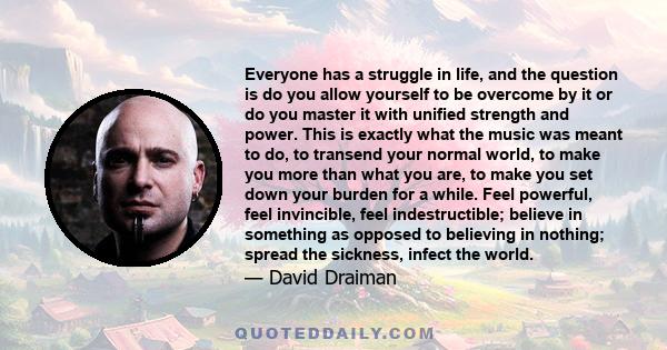 Everyone has a struggle in life, and the question is do you allow yourself to be overcome by it or do you master it with unified strength and power. This is exactly what the music was meant to do, to transend your