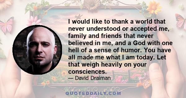 I would like to thank a world that never understood or accepted me, family and friends that never believed in me, and a God with one hell of a sense of humor. You have all made me what I am today. Let that weigh heavily 