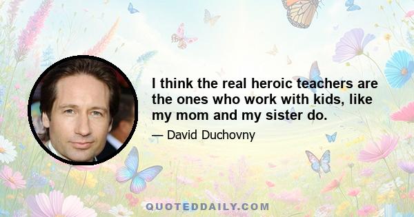 I think the real heroic teachers are the ones who work with kids, like my mom and my sister do.