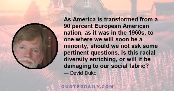 As America is transformed from a 90 percent European American nation, as it was in the 1960s, to one where we will soon be a minority, should we not ask some pertinent questions. Is this racial diversity enriching, or