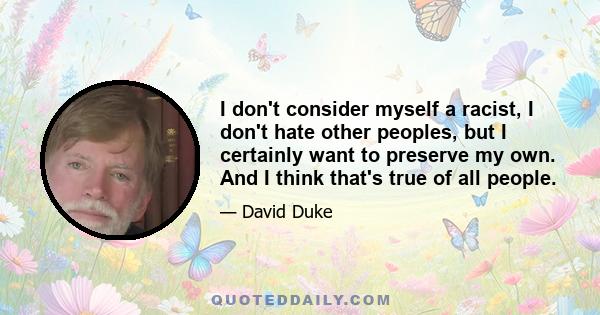 I don't consider myself a racist, I don't hate other peoples, but I certainly want to preserve my own. And I think that's true of all people.