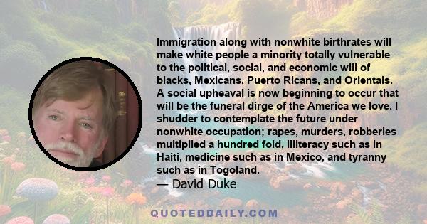 Immigration along with nonwhite birthrates will make white people a minority totally vulnerable to the political, social, and economic will of blacks, Mexicans, Puerto Ricans, and Orientals. A social upheaval is now