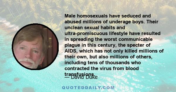 Male homosexuals have seduced and abused millions of underage boys. Their unclean sexual habits and ultra-promiscuous lifestyle have resulted in spreading the worst communicable plague in this century, the specter of