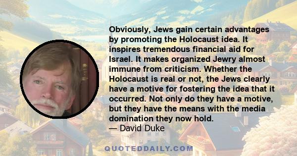 Obviously, Jews gain certain advantages by promoting the Holocaust idea. It inspires tremendous financial aid for Israel. It makes organized Jewry almost immune from criticism. Whether the Holocaust is real or not, the