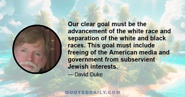 Our clear goal must be the advancement of the white race and separation of the white and black races. This goal must include freeing of the American media and government from subservient Jewish interests.