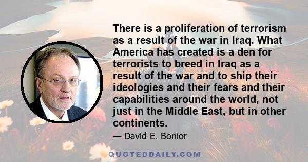 There is a proliferation of terrorism as a result of the war in Iraq. What America has created is a den for terrorists to breed in Iraq as a result of the war and to ship their ideologies and their fears and their