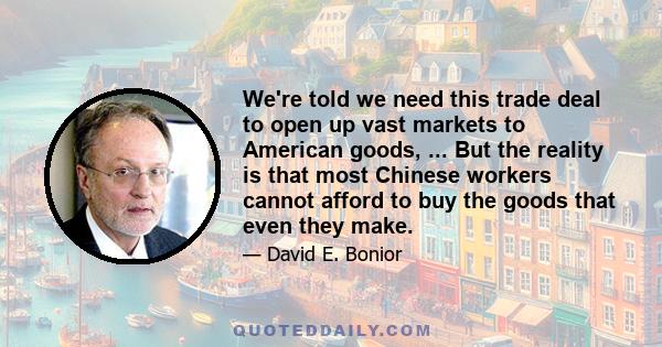 We're told we need this trade deal to open up vast markets to American goods, ... But the reality is that most Chinese workers cannot afford to buy the goods that even they make.