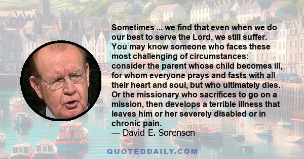 Sometimes ... we find that even when we do our best to serve the Lord, we still suffer. You may know someone who faces these most challenging of circumstances: consider the parent whose child becomes ill, for whom