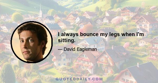 I always bounce my legs when I'm sitting.