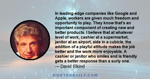 In leading-edge companies like Google and Apple, workers are given much freedom and opportunity to play. They know that's an important component of creating new and better products. I believe that at whatever level of