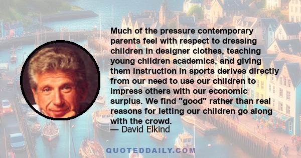 Much of the pressure contemporary parents feel with respect to dressing children in designer clothes, teaching young children academics, and giving them instruction in sports derives directly from our need to use our