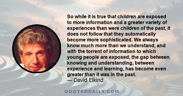 So while it is true that children are exposed to more information and a greater variety of experiences than were children of the past, it does not follow that they automatically become more sophisticated. We always know 