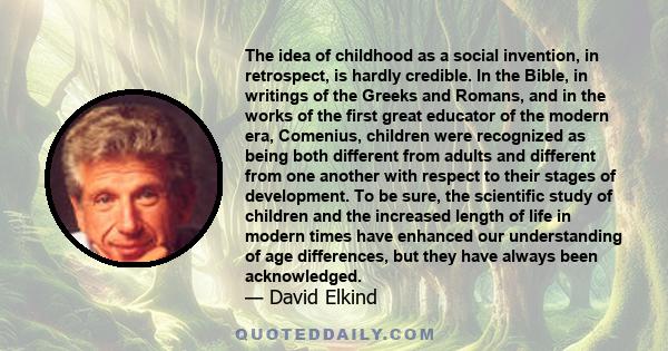 The idea of childhood as a social invention, in retrospect, is hardly credible. In the Bible, in writings of the Greeks and Romans, and in the works of the first great educator of the modern era, Comenius, children were 