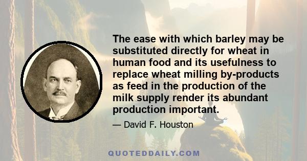 The ease with which barley may be substituted directly for wheat in human food and its usefulness to replace wheat milling by-products as feed in the production of the milk supply render its abundant production