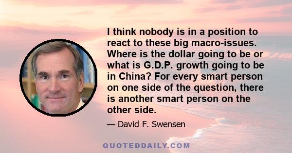 I think nobody is in a position to react to these big macro-issues. Where is the dollar going to be or what is G.D.P. growth going to be in China? For every smart person on one side of the question, there is another