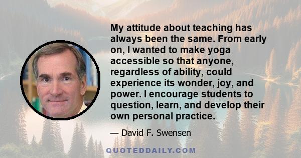 My attitude about teaching has always been the same. From early on, I wanted to make yoga accessible so that anyone, regardless of ability, could experience its wonder, joy, and power. I encourage students to question,