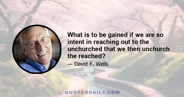 What is to be gained if we are so intent in reaching out to the unchurched that we then unchurch the reached?