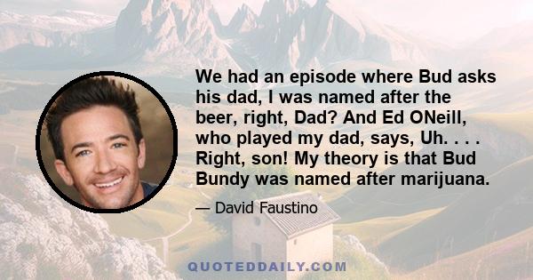 We had an episode where Bud asks his dad, I was named after the beer, right, Dad? And Ed ONeill, who played my dad, says, Uh. . . . Right, son! My theory is that Bud Bundy was named after marijuana.