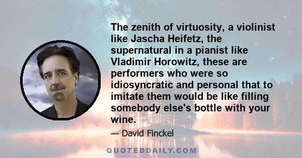 The zenith of virtuosity, a violinist like Jascha Heifetz, the supernatural in a pianist like Vladimir Horowitz, these are performers who were so idiosyncratic and personal that to imitate them would be like filling