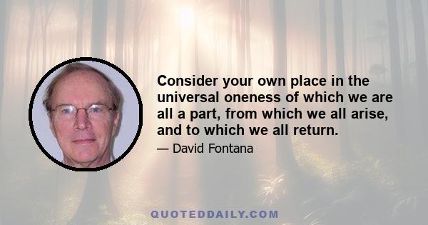 Consider your own place in the universal oneness of which we are all a part, from which we all arise, and to which we all return.