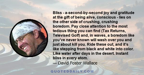 Bliss - a-second-by-second joy and gratitude at the gift of being alive, conscious - lies on the other side of crushing, crushing boredom. Pay close attention to the most tedious thing you can find (Tax Returns,