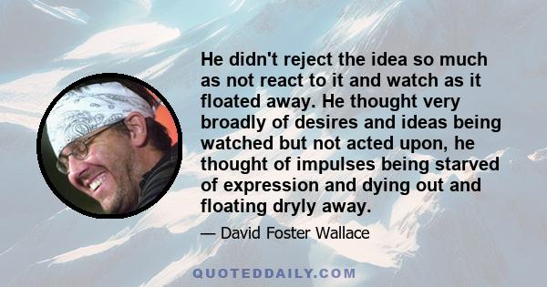 He didn't reject the idea so much as not react to it and watch as it floated away. He thought very broadly of desires and ideas being watched but not acted upon, he thought of impulses being starved of expression and