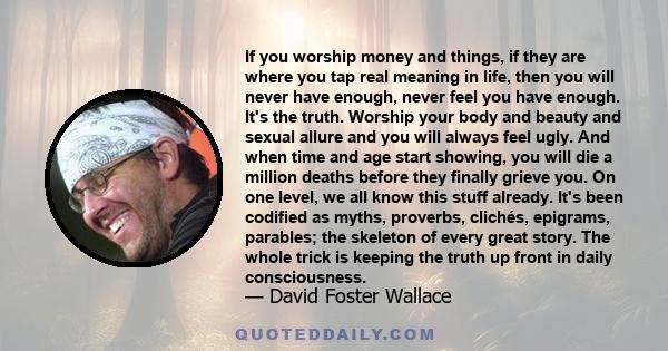 If you worship money and things, if they are where you tap real meaning in life, then you will never have enough, never feel you have enough. It's the truth. Worship your body and beauty and sexual allure and you will