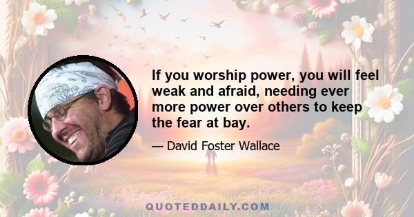 If you worship power, you will feel weak and afraid, needing ever more power over others to keep the fear at bay.