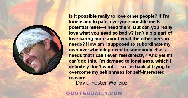 Is it possible really to love other people? If I’m lonely and in pain, everyone outside me is potential relief—I need them. But can you really love what you need so badly? Isn’t a big part of love caring more about what 