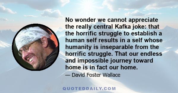 No wonder we cannot appreciate the really central Kafka joke: that the horrific struggle to establish a human self results in a self whose humanity is inseparable from the horrific struggle. That our endless and