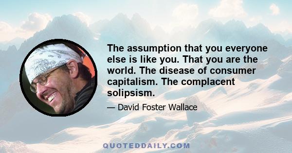 The assumption that you everyone else is like you. That you are the world. The disease of consumer capitalism. The complacent solipsism.