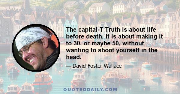 The capital-T Truth is about life before death. It is about making it to 30, or maybe 50, without wanting to shoot yourself in the head.