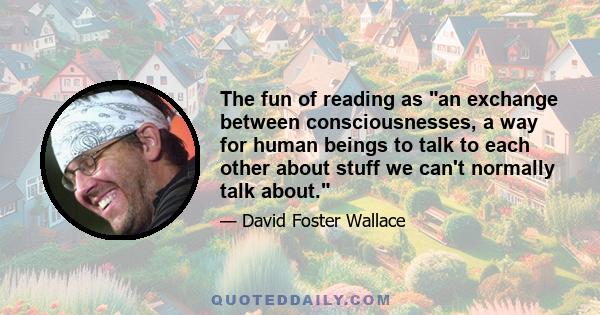 The fun of reading as an exchange between consciousnesses, a way for human beings to talk to each other about stuff we can't normally talk about.