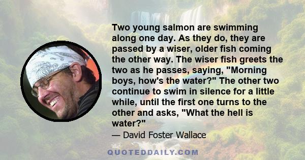 Two young salmon are swimming along one day. As they do, they are passed by a wiser, older fish coming the other way. The wiser fish greets the two as he passes, saying, Morning boys, how's the water? The other two