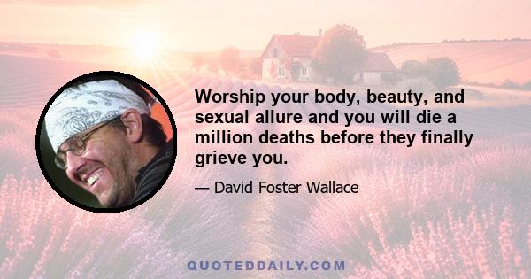 Worship your body, beauty, and sexual allure and you will die a million deaths before they finally grieve you.