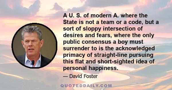 A U. S. of modern A. where the State is not a team or a code, but a sort of sloppy intersection of desires and fears, where the only public consensus a boy must surrender to is the acknowledged primacy of straight-line