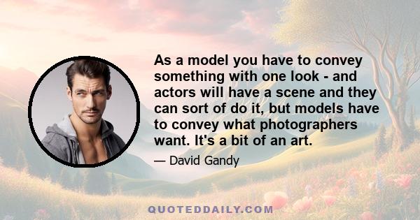 As a model you have to convey something with one look - and actors will have a scene and they can sort of do it, but models have to convey what photographers want. It's a bit of an art.
