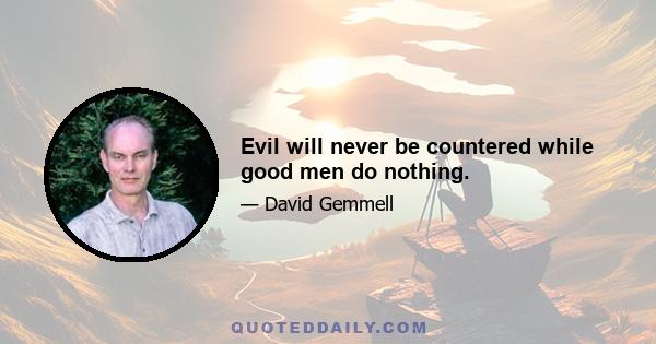 Evil will never be countered while good men do nothing.