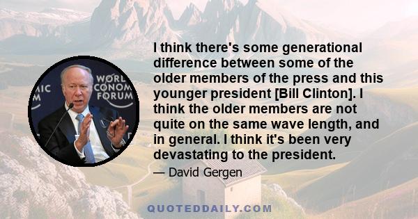 I think there's some generational difference between some of the older members of the press and this younger president [Bill Clinton]. I think the older members are not quite on the same wave length, and in general. I