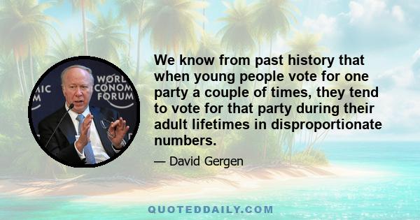 We know from past history that when young people vote for one party a couple of times, they tend to vote for that party during their adult lifetimes in disproportionate numbers.